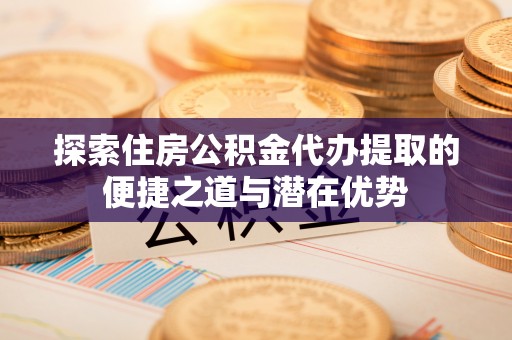 南丰探索住房公积金代办提取的便捷之道与潜在优势