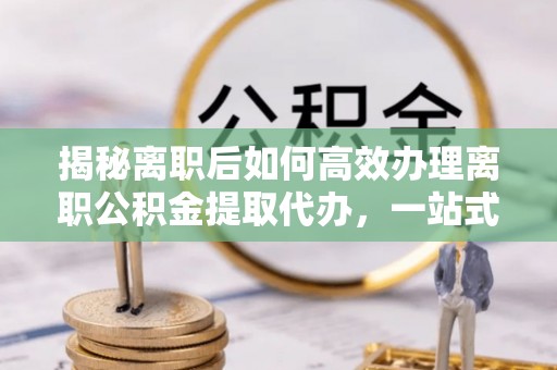 南丰揭秘离职后如何高效办理离职公积金提取代办，一站式服务全解析
